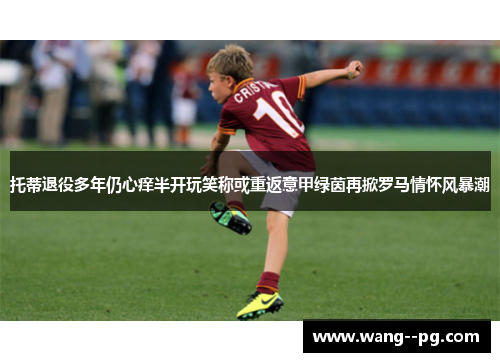 托蒂退役多年仍心痒半开玩笑称或重返意甲绿茵再掀罗马情怀风暴潮