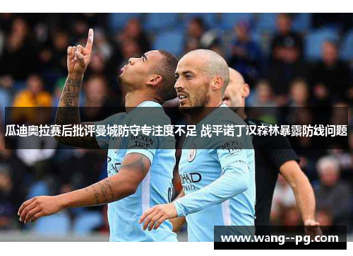 瓜迪奥拉赛后批评曼城防守专注度不足 战平诺丁汉森林暴露防线问题 瓜迪奥拉赛后批评曼城防守专注度不足 战平诺丁汉森林暴露防线问题