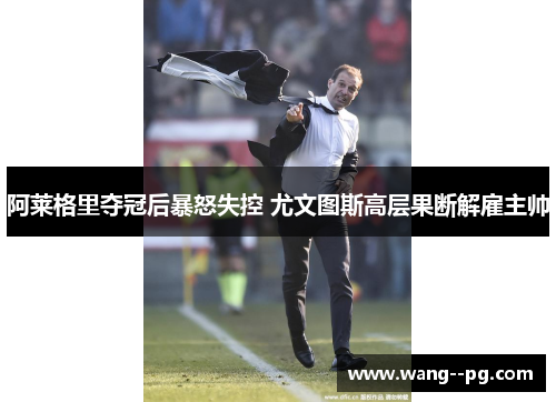 阿莱格里夺冠后暴怒失控 尤文图斯高层果断解雇主帅 阿莱格里夺冠后暴怒失控 尤文图斯高层果断解雇主帅