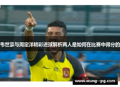 韦世豪与周定洋精彩进球解析两人是如何在比赛中得分的
